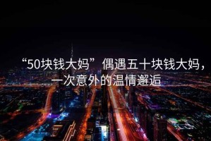 “50塊錢大媽”偶遇五十塊錢大媽，一次意外的溫情邂逅