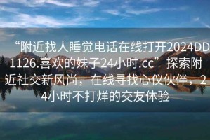 “附近找人睡覺電話在線打開2024DD1126.喜歡的妹子24小時(shí).cc”探索附近社交新風(fēng)尚，在線尋找心儀伙伴，24小時(shí)不打烊的交友體驗(yàn)