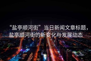 “鹽亭順河街”當(dāng)日新聞文章標(biāo)題，鹽亭順河街的新變化與發(fā)展動態(tài)