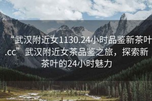 “武漢附近女1130.24小時(shí)品鑒新茶葉.cc”武漢附近女茶品鑒之旅，探索新茶葉的24小時(shí)魅力