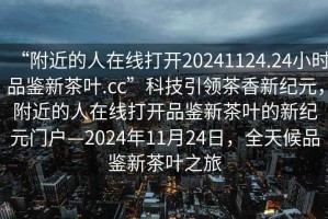 “附近的人在線打開20241124.24小時品鑒新茶葉.cc”科技引領(lǐng)茶香新紀元，附近的人在線打開品鑒新茶葉的新紀元門戶—2024年11月24日，全天候品鑒新茶葉之旅