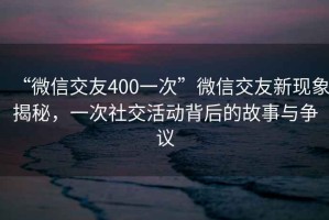 “微信交友400一次”微信交友新現(xiàn)象揭秘，一次社交活動(dòng)背后的故事與爭議