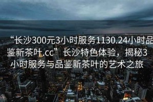 “長沙300元3小時服務1130.24小時品鑒新茶葉.cc”長沙特色體驗，揭秘3小時服務與品鑒新茶葉的藝術之旅