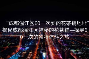 “成都溫江區(qū)60一次耍的花茶鋪地址”揭秘成都溫江區(qū)神秘的花茶鋪—探尋60一次的獨特體驗之旅
