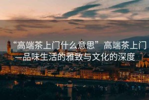 “高端茶上門什么意思”高端茶上門—品味生活的雅致與文化的深度