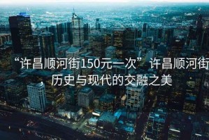 “許昌順河街150元一次”許昌順河街，歷史與現(xiàn)代的交融之美