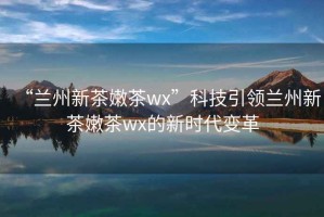 “蘭州新茶嫩茶wx”科技引領(lǐng)蘭州新茶嫩茶wx的新時(shí)代變革