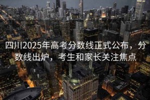 四川2025年高考分數(shù)線正式公布，分數(shù)線出爐，考生和家長關(guān)注焦點