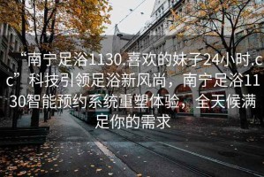 “南寧足浴1130.喜歡的妹子24小時.cc”科技引領足浴新風尚，南寧足浴1130智能預約系統(tǒng)重塑體驗，全天候滿足你的需求