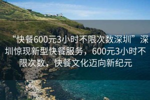 “快餐600元3小時不限次數(shù)深圳”深圳驚現(xiàn)新型快餐服務，600元3小時不限次數(shù)，快餐文化邁向新紀元