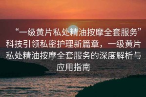 “一級(jí)黃片私處精油按摩全套服務(wù)”科技引領(lǐng)私密護(hù)理新篇章，一級(jí)黃片私處精油按摩全套服務(wù)的深度解析與應(yīng)用指南