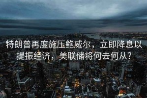 特朗普再度施壓鮑威爾，立即降息以提振經(jīng)濟(jì)，美聯(lián)儲將何去何從？