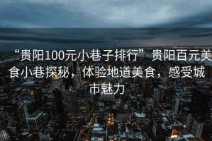 “貴陽100元小巷子排行”貴陽百元美食小巷探秘，體驗(yàn)地道美食，感受城市魅力