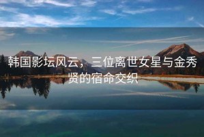 韓國(guó)影壇風(fēng)云，三位離世女星與金秀賢的宿命交織