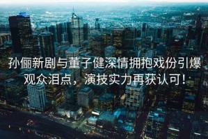 孫儷新劇與董子健深情擁抱戲份引爆觀眾淚點，演技實力再獲認(rèn)可！