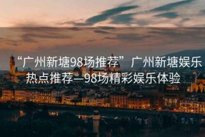 “廣州新塘98場(chǎng)推薦”廣州新塘娛樂(lè)熱點(diǎn)推薦—98場(chǎng)精彩娛樂(lè)體驗(yàn)