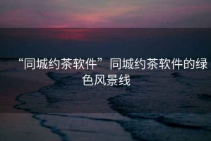 “同城約茶軟件”同城約茶軟件的綠色風(fēng)景線