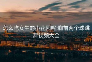 怎么吃女生的小花園呢:胸前兩個(gè)球跳舞視頻大全