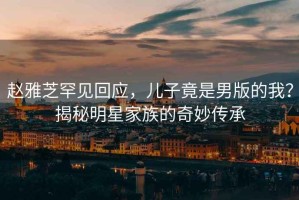 趙雅芝罕見(jiàn)回應(yīng)，兒子竟是男版的我？揭秘明星家族的奇妙傳承