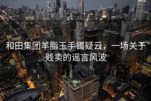 和田集團(tuán)羊脂玉手鐲疑云，一場(chǎng)關(guān)于賤賣(mài)的謠言風(fēng)波