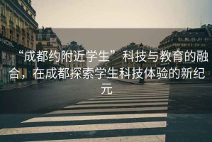 “成都約附近學(xué)生”科技與教育的融合，在成都探索學(xué)生科技體驗的新紀(jì)元
