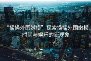 “操操外圍嫩?！碧剿鞑俨偻鈬勰＃瑫r(shí)尚與娛樂的新現(xiàn)象