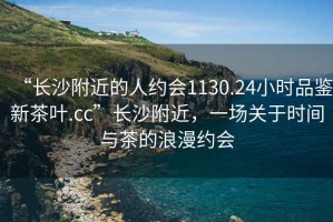 “長(zhǎng)沙附近的人約會(huì)1130.24小時(shí)品鑒新茶葉.cc”長(zhǎng)沙附近，一場(chǎng)關(guān)于時(shí)間與茶的浪漫約會(huì)