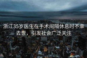 浙江35歲醫(yī)生在手術(shù)間隔休息時不幸去世，引發(fā)社會廣泛關(guān)注