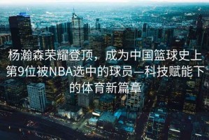 楊瀚森榮耀登頂，成為中國籃球史上第9位被NBA選中的球員—科技賦能下的體育新篇章