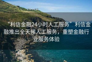 “利信金融24小時人工服務(wù)”利信金融推出全天候人工服務(wù)，重塑金融行業(yè)服務(wù)體驗