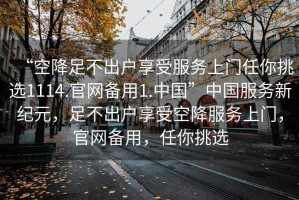 “空降足不出戶享受服務(wù)上門任你挑選1114.官網(wǎng)備用1.中國”中國服務(wù)新紀(jì)元，足不出戶享受空降服務(wù)上門，官網(wǎng)備用，任你挑選