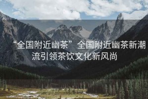 “全國附近幽茶”全國附近幽茶新潮流引領(lǐng)茶飲文化新風(fēng)尚