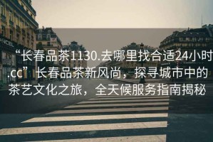 “長春品茶1130.去哪里找合適24小時.cc”長春品茶新風(fēng)尚，探尋城市中的茶藝文化之旅，全天候服務(wù)指南揭秘