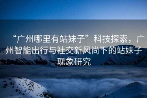 “廣州哪里有站妹子”科技探索，廣州智能出行與社交新風(fēng)尚下的站妹子現(xiàn)象研究