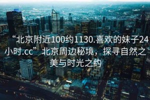 “北京附近100約1130.喜歡的妹子24小時(shí).cc”北京周邊秘境，探尋自然之美與時(shí)光之約