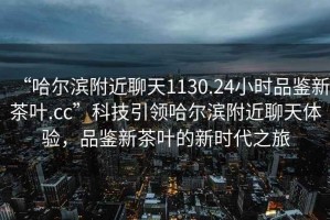 “哈爾濱附近聊天1130.24小時品鑒新茶葉.cc”科技引領(lǐng)哈爾濱附近聊天體驗，品鑒新茶葉的新時代之旅