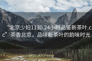 “北京少婦1130.24小時(shí)品鑒新茶葉.cc”茶香北京，品味新茶葉的韻味時(shí)光