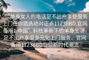 “單身女人的電話足不出戶享受服務(wù)上門任你挑選絕對(duì)正點(diǎn)1123BBD.官網(wǎng)備用1.中國(guó)”科技革新下的單身生活，足不出戶享受多元化上門服務(wù)，官網(wǎng)備用1123BBD引領(lǐng)新時(shí)代潮流