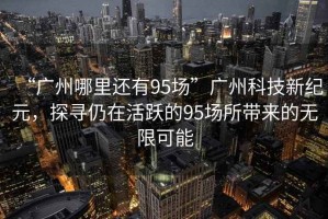 “廣州哪里還有95場”廣州科技新紀元，探尋仍在活躍的95場所帶來的無限可能