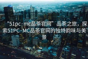 “51pc·mc品茶官網”品茶之旅，探索51PC·MC品茶官網的獨特韻味與美景