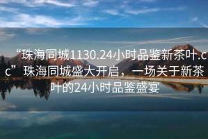 “珠海同城1130.24小時品鑒新茶葉.cc”珠海同城盛大開啟，一場關于新茶葉的24小時品鑒盛宴