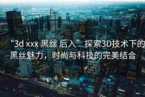 “3d xxx 黑絲 后入”探索3D技術(shù)下的黑絲魅力，時尚與科技的完美結(jié)合