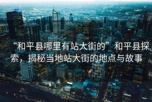 “和平縣哪里有站大街的”和平縣探索，揭秘當(dāng)?shù)卣敬蠼值牡攸c與故事