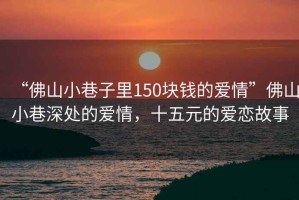 “佛山小巷子里150塊錢的愛情”佛山小巷深處的愛情，十五元的愛戀故事