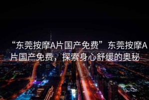 “東莞按摩A片國(guó)產(chǎn)免費(fèi)”東莞按摩A片國(guó)產(chǎn)免費(fèi)，探索身心舒緩的奧秘