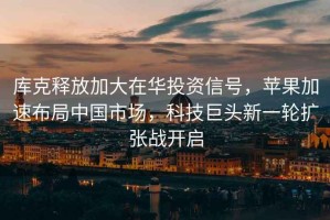 庫克釋放加大在華投資信號(hào)，蘋果加速布局中國市場，科技巨頭新一輪擴(kuò)張戰(zhàn)開啟