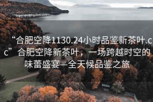 “合肥空降1130.24小時品鑒新茶葉.cc”合肥空降新茶葉，一場跨越時空的味蕾盛宴—全天候品鑒之旅
