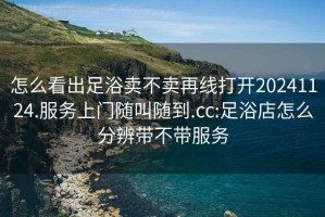 怎么看出足浴賣不賣再線打開20241124.服務(wù)上門隨叫隨到.cc:足浴店怎么分辨帶不帶服務(wù)