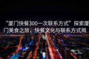 “廈門快餐300一次聯(lián)系方式”探索廈門美食之旅，快餐文化與聯(lián)系方式揭秘