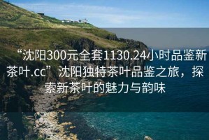 “沈陽(yáng)300元全套1130.24小時(shí)品鑒新茶葉.cc”沈陽(yáng)獨(dú)特茶葉品鑒之旅，探索新茶葉的魅力與韻味